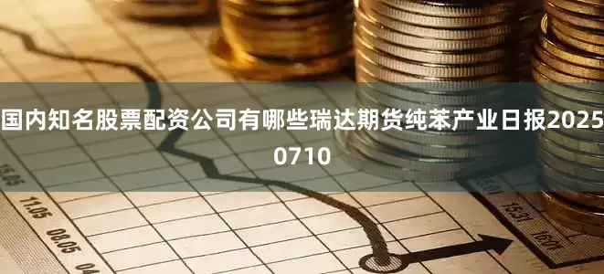 国内知名股票配资公司有哪些瑞达期货纯苯产业日报20250710