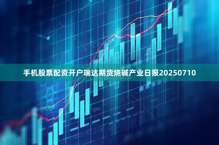 手机股票配资开户瑞达期货烧碱产业日报20250710