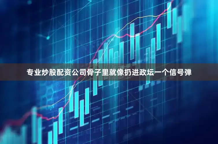 专业炒股配资公司骨子里就像扔进政坛一个信号弹