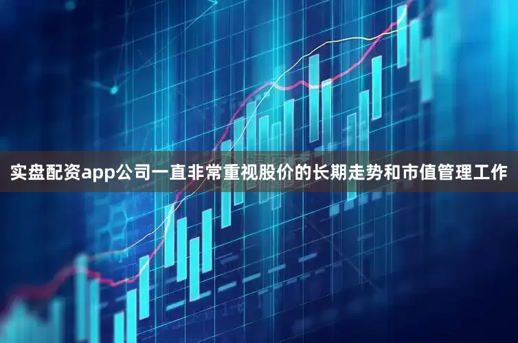 实盘配资app公司一直非常重视股价的长期走势和市值管理工作